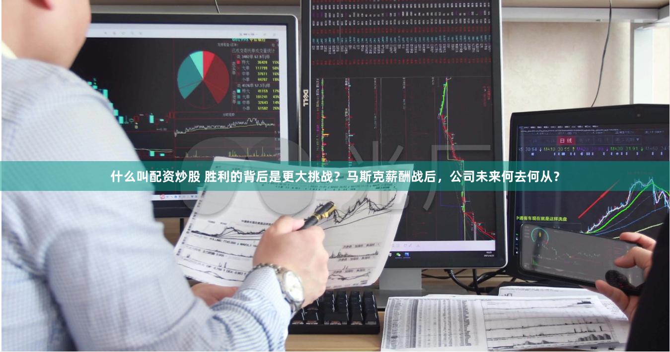 什么叫配资炒股 胜利的背后是更大挑战？马斯克薪酬战后，公司未来何去何从？