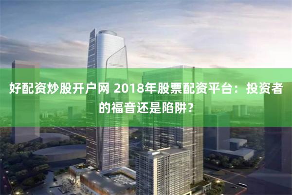 好配资炒股开户网 2018年股票配资平台：投资者的福音还是陷阱？