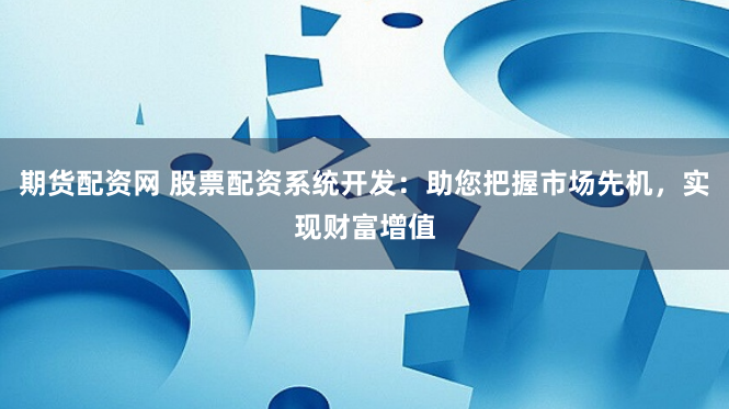 期货配资网 股票配资系统开发：助您把握市场先机，实现财富增值