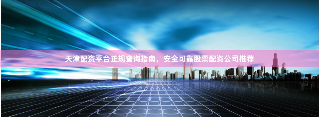 天津配资平台正规查询指南，安全可靠股票配资公司推荐